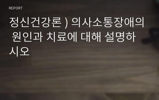 정신건강론 ) 의사소통장애의 원인과 치료에 대해 설명하시오