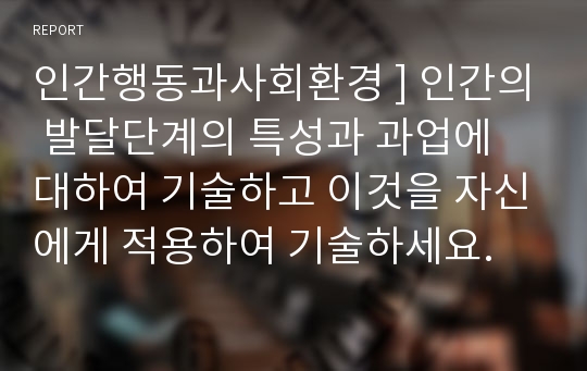 인간행동과사회환경 ] 인간의 발달단계의 특성과 과업에 대하여 기술하고 이것을 자신에게 적용하여 기술하세요.