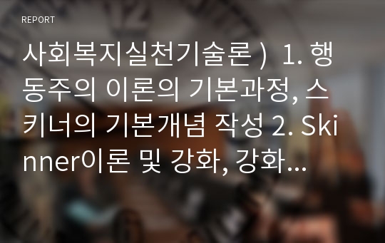 사회복지실천기술론 )  1. 행동주의 이론의 기본과정, 스키너의 기본개념 작성 2. Skinner이론 및 강화, 강화방법의 기술 3. 자신 주변의 강화방법을 통해 행동수정을 할 수 있는 사례를 선택하여 사례 한가지를 설명