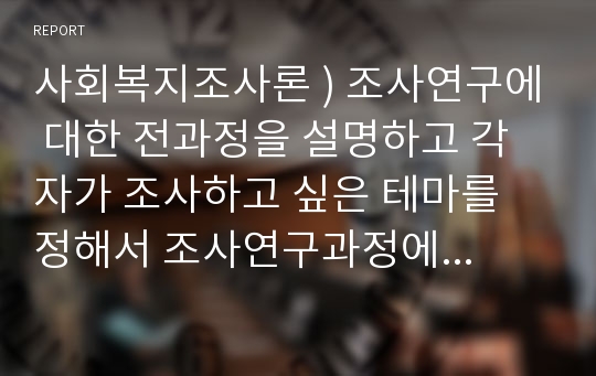 사회복지조사론 ) 조사연구에 대한 전과정을 설명하고 각자가 조사하고 싶은 테마를 정해서 조사연구과정에 맞게 기술하시오. (조사연구는 7단계)