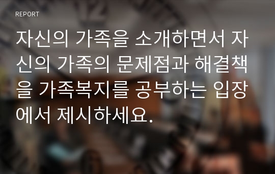 자신의 가족을 소개하면서 자신의 가족의 문제점과 해결책을 가족복지를 공부하는 입장에서 제시하세요.