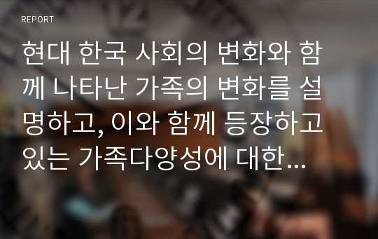 현대 한국 사회의 변화와 함께 나타난 가족의 변화를 설명하고, 이와 함께 등장하고 있는 가족다양성에 대한 본인의 견해를 논하시오.