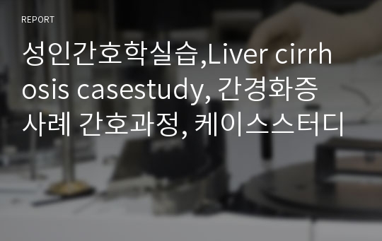 성인간호학실습,Liver cirrhosis casestudy, 간경화증 사례 간호과정, 케이스스터디