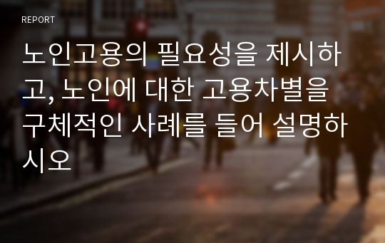 노인고용의 필요성을 제시하고, 노인에 대한 고용차별을 구체적인 사례를 들어 설명하시오