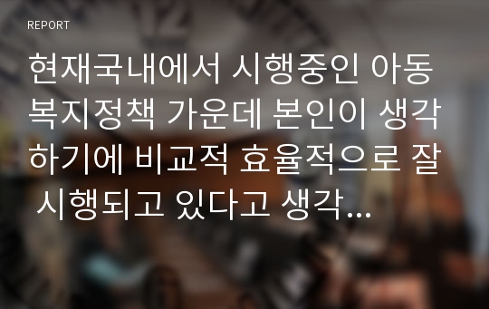 현재국내에서 시행중인 아동복지정책 가운데 본인이 생각하기에 비교적 효율적으로 잘 시행되고 있다고 생각하는 정책과 아직은 미비하다고 생각하는 정책을 하나씩 정한 후 그렇게 생각하는 이유에 대해 각각 논의해 봅니다.