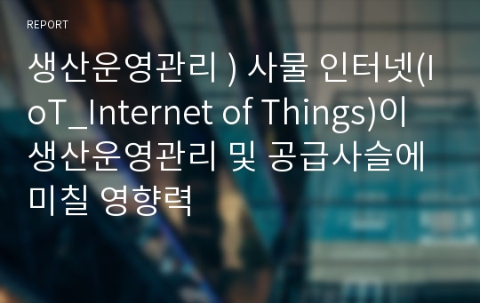 생산운영관리 ) 사물 인터넷(IoT_Internet of Things)이 생산운영관리 및 공급사슬에 미칠 영향력