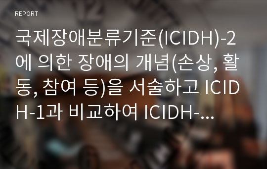 국제장애분류기준(ICIDH)-2에 의한 장애의 개념(손상, 활동, 참여 등)을 서술하고 ICIDH-1과 비교하여 ICIDH-2가 지니는 의의에 대해 설명하고, ICIDH-2에 근거하여 우리사회의 장애에 대한 잘못된 인식에 대해 논하시오