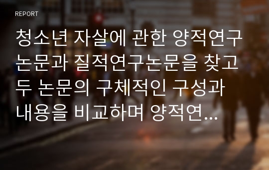 청소년 자살에 관한 양적연구논문과 질적연구논문을 찾고 두 논문의 구체적인 구성과 내용을 비교하며 양적연구와 질적연구의 차이점에 대해 서술하시오.