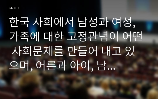 한국 사회에서 남성과 여성, 가족에 대한 고정관념이 어떤 사회문제를 만들어 내고 있으며, 어른과 아이, 남성과 여성이 모두 더 자유롭고 평등한 관계를 맺고 살아가기 위해서는 어떤 방식으로 해결해 나가면 좋을지에 대하여 구체적인 사례를 들어 서술하시오