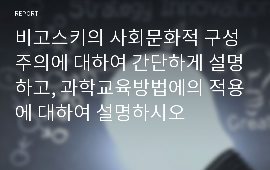 비고스키의 사회문화적 구성주의에 대하여 간단하게 설명하고, 과학교육방법에의 적용에 대하여 설명하시오