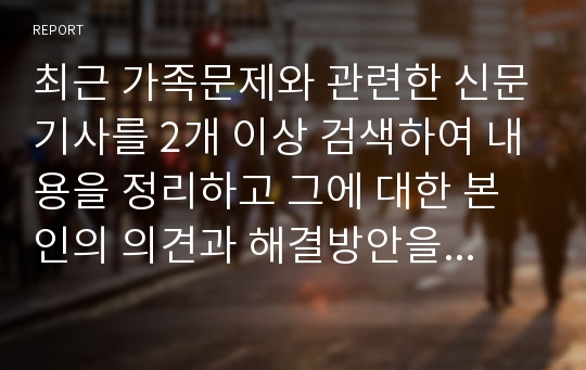 최근 가족문제와 관련한 신문기사를 2개 이상 검색하여 내용을 정리하고 그에 대한 본인의 의견과 해결방안을 서술하시오.