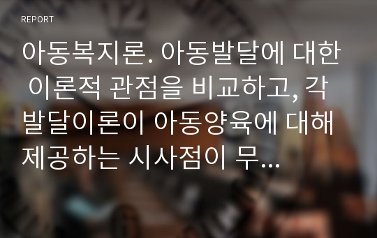 아동복지론. 아동발달에 대한 이론적 관점을 비교하고, 각 발달이론이 아동양육에 대해 제공하는 시사점이 무엇인지에 대해 논의해 봅니다.