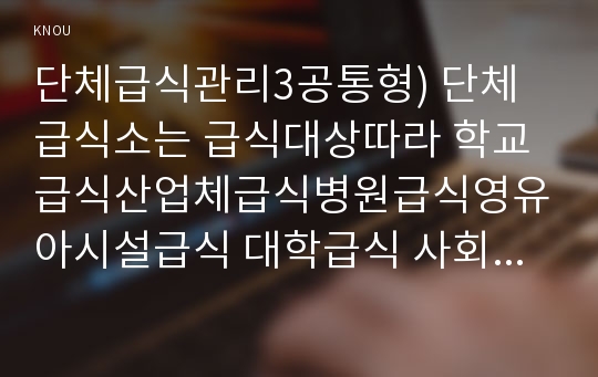 단체급식관리3공통형) 단체급식소는 급식대상따라 학교급식산업체급식병원급식영유아시설급식 대학급식 사회복지시설급식군대급식 중 한 곳을 선정하여조사하고 설명하시오