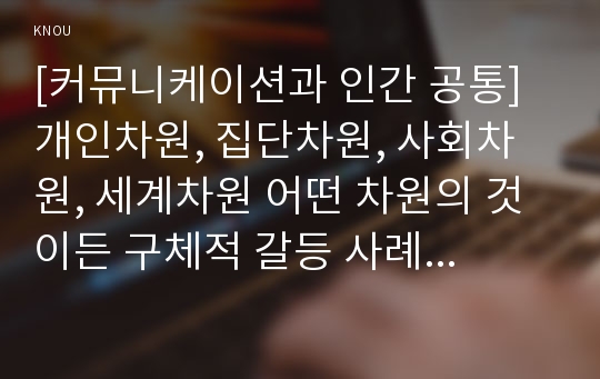 [커뮤니케이션과 인간 공통] 현대인의 삶에서 구체적 갈등 사례 1개 혹은 최대 2개를 선택한 후 1) 갈등사례의 구체적 내용, 원인과 문제점이 무엇인가 2) 커뮤니케이션의 관점에서 갈등 완화방안은 무엇인가