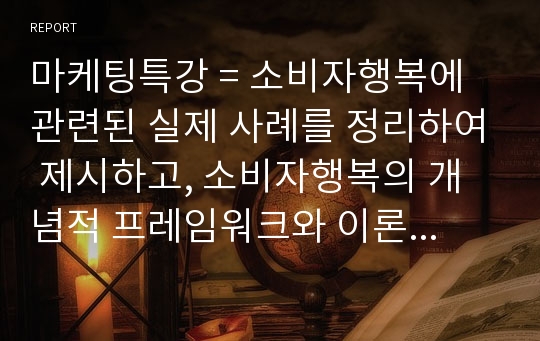 마케팅특강 = 소비자행복에 관련된 실제 사례를 정리하여 제시하고, 소비자행복의 개념적 프레임워크와 이론을 적용하여 행복의 유형 및 심리적 기제를 분석하여 마케팅 시사점을 도출하시오.