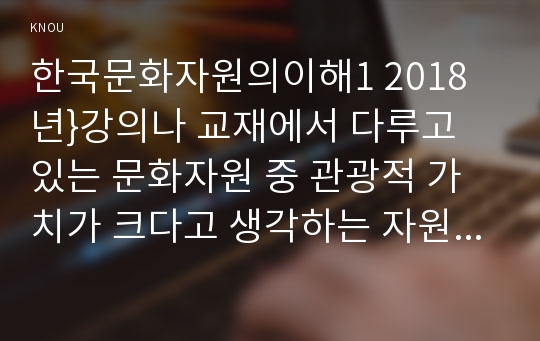 한국문화자원의이해1 2018년}강의나 교재에서 다루고 있는 문화자원 중 관광적 가치가 크다고 생각하는 자원을 하나 선택하여 아래의 작성기준을 준수하여 과제물을 작성하시오 한국문화자원의이해1 2학기 중간과제물