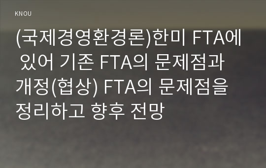 (국제경영환경론)한미 FTA에 있어 기존 FTA의 문제점과 개정(협상) FTA의 문제점을 정리하고 향후 전망