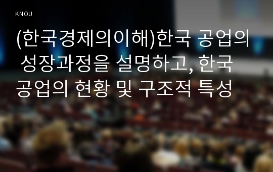 (한국경제의이해)한국 공업의 성장과정을 설명하고, 한국 공업의 현황 및 구조적 특성