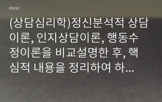 (상담심리학)정신분석적 상담이론, 인지상담이론, 행동수정이론을 비교설명한 후, 핵심적 내용을 정리하여 하나의 표로 요약하여 제시하시오