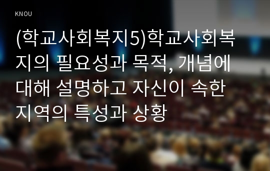 (학교사회복지5)학교사회복지의 필요성과 목적, 개념에 대해 설명하고 자신이 속한 지역의 특성과 상황