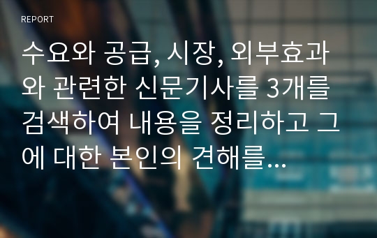 수요와 공급, 시장, 외부효과와 관련한 신문기사를 3개를 검색하여 내용을 정리하고 그에 대한 본인의 견해를 서술하시오.