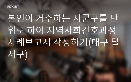 본인이 거주하는 시군구를 단위로 하여 지역사회간호과정 사례보고서 작성하기(대구 달서구)