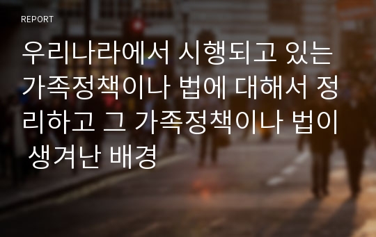 우리나라에서 시행되고 있는 가족정책이나 법에 대해서 정리하고 그 가족정책이나 법이 생겨난 배경