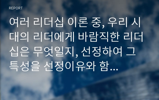 여러 리더십 이론 중, 우리 시대의 리더에게 바람직한 리더십은 무엇일지, 선정하여 그 특성을 선정이유와 함께 설명하고, 예시를 들어 기술하시오