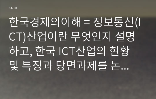 한국경제의이해 = 정보통신(ICT)산업이란 무엇인지 설명하고, 한국 ICT산업의 현황 및 특징과 당면과제를 논하시오.