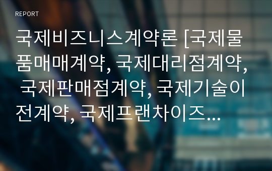 국제비즈니스계약론 [국제물품매매계약, 국제대리점계약, 국제판매점계약, 국제기술이전계약, 국제프랜차이즈계약, 국제합작투자계약의 특징에 대하여 기술하고 매매계약과 이들 계약 비교]