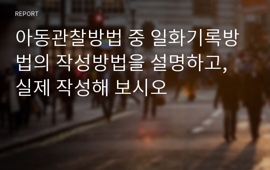 아동관찰방법 중 일화기록방법의 작성방법을 설명하고, 실제 작성해 보시오