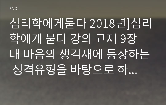 심리학에게묻다 2018년]심리학에게 묻다 강의 교재 9장 내 마음의 생김새에 등장하는 성격유형을 바탕으로 하여, 자신에게 해당하는 성격유형이 무엇이라고 생각하는지, 한 유형을 선택하여 다음과 같이 작성하시오 자신의 성격유형과 해당 유형에 대한 설명 요약자신이 왜 그 유형이라고 생각하는지,일상생활 속 자신이 경험한 구체적인 사례를 들어 해당유형 심리학에게묻다