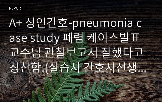 A+ 성인간호-pneumonia case study 폐렴 케이스발표 교수님 관찰보고서 잘했다고 칭찬함.(실습시 간호사선생님께서 케이스과제 봐주심)