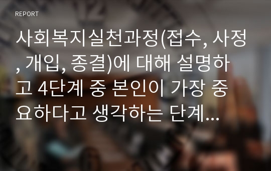 사회복지실천과정(접수, 사정, 개입, 종결)에 대해 설명하고 4단계 중 본인이 가장 중요하다고 생각하는 단계와 그 이유를 설명하시오