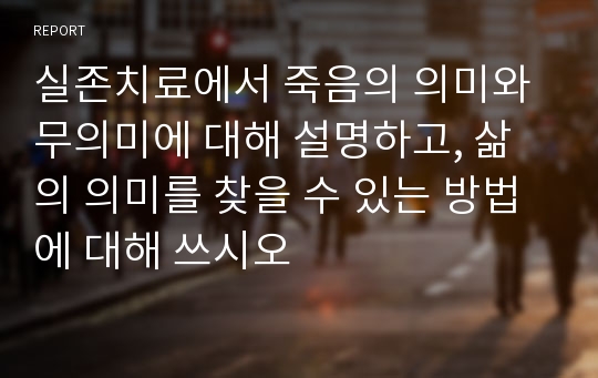 실존치료에서 죽음의 의미와 무의미에 대해 설명하고, 삶의 의미를 찾을 수 있는 방법에 대해 쓰시오