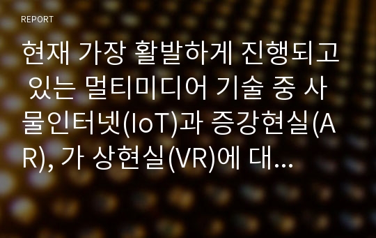 현재 가장 활발하게 진행되고 있는 멀티미디어 기술 중 사물인터넷(IoT)과 증강현실(AR), 가 상현실(VR)에 대해서 조사하고, 발전 방향에 대해서 본인의 의견을 기술하시오