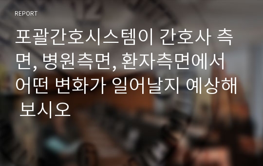 포괄간호시스템이 간호사 측면, 병원측면, 환자측면에서 어떤 변화가 일어날지 예상해 보시오