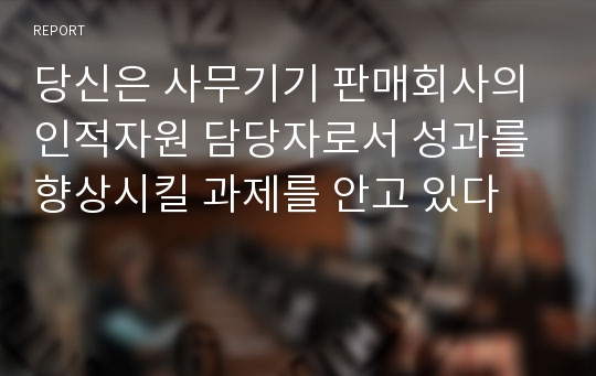 당신은 사무기기 판매회사의 인적자원 담당자로서 성과를 향상시킬 과제를 안고 있다