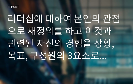 리더십에 대하여 본인의 관점으로 재정의를 하고 이것과 관련된 자신의 경험을 상황, 목표, 구성원의 3요소로 구분하여 기술하고 전체 시사점을 도출하세요.