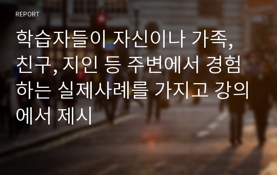 학습자들이 자신이나 가족, 친구, 지인 등 주변에서 경험하는 실제사례를 가지고 강의에서 제시