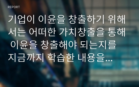 기업이 이윤을 창출하기 위해서는 어떠한 가치창출을 통해 이윤을 창출해야 되는지를 지금까지 학습한 내용을 토대로 논하시오.