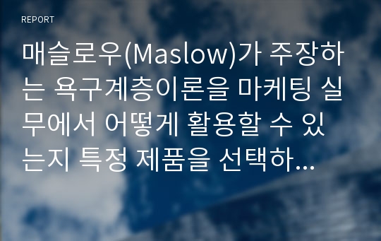 매슬로우(Maslow)가 주장하는 욕구계층이론을 마케팅 실무에서 어떻게 활용할 수 있는지 특정 제품을 선택하여 아이디어를 제안하시오