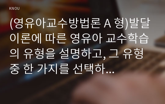 (영유아교수방법론 A 형)발달이론에 따른 영유아 교수학습의 유형을 설명하고, 그 유형 중 한 가지를 선택하고, 연령을 임의로 정하여 하루일과운영을 계획하시오.