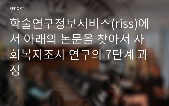 학술연구정보서비스(riss)에서 아래의 논문을 찾아서 사회복지조사 연구의 7단계 과정