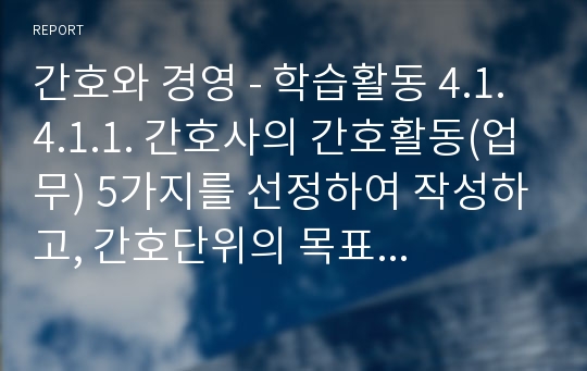 간호와 경영 - 학습활동 4.1. 4.1.1. 간호사의 간호활동(업무) 5가지를 선정하여 작성하고, 간호단위의 목표 중에서 어떤 목표를 달성하기 위한 활동인지 설명해보시오. 4.2.1. 간호부서에서 세운 정책의 종류를 확인하고, 그 내용이 무엇인지 파악하시오. 4.2.2 간호단위에 필요한 정책(방침)을 3가지 지적하고 그 이유를 설명하시오.