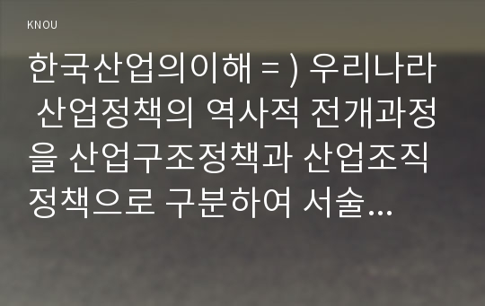 한국산업의이해 = ) 우리나라 산업정책의 역사적 전개과정을 산업구조정책과 산업조직정책으로 구분하여 서술하시오.