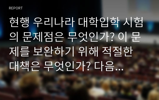 현행 우리나라 대학입학 시험의 문제점은 무엇인가? 이 문제를 보완하기 위해 적절한 대책은 무엇인가? 다음 측면에서 논의하라