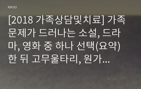 [2018 가족상담및치료] 가족문제가 드러나는 소설, 드라마, 영화 중 하나 선택(요약)한 뒤 고무울타리, 원가족과의 분화, 기만, 이중구속 중 2개 선택하여 가족문제와 해결책