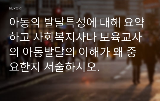 아동의 발달특성에 대해 요약하고 사회복지사나 보육교사의 아동발달의 이해가 왜 중요한지 서술하시오.