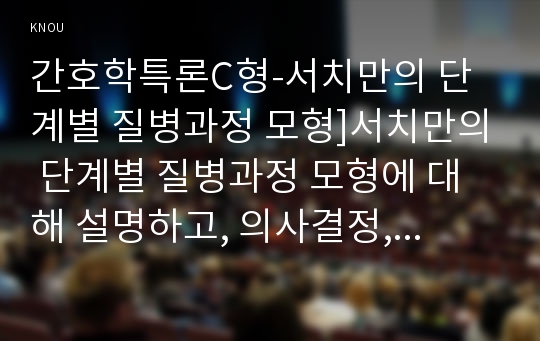 간호학특론C형-서치만의 단계별 질병과정 모형]서치만의 단계별 질병과정 모형에 대해 설명하고, 의사결정, 행위 및 결과 측면에서 질병경험 단계별로 기술하시오. 또한 서치만의 질병과 정 단계모형에 대해 급성질환자와 만성질환자를 각각 1인씩(총 2인)을 선정하여 사례를 조사하고 비교분석하시오 간호학특론C형 2018년 2학기 중간과제물